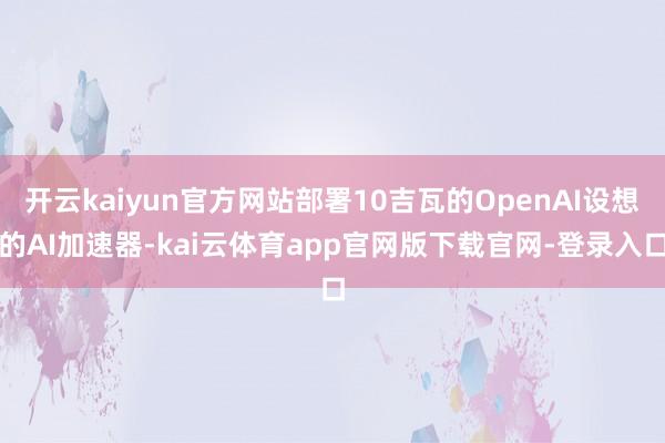 开云kaiyun官方网站部署10吉瓦的OpenAI设想的AI加速器-kai云体育app官网版下载官网-登录入口
