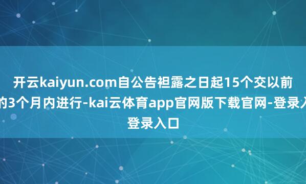 开云kaiyun.com自公告袒露之日起15个交以前后的3个月内进行-kai云体育app官网版下载官网-登录入口