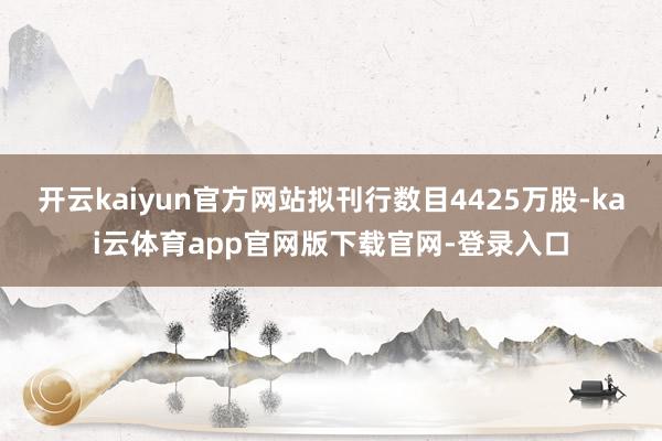 开云kaiyun官方网站拟刊行数目4425万股-kai云体育app官网版下载官网-登录入口