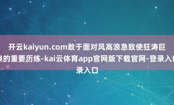 开云kaiyun.com敢于面对风高浪急致使狂涛巨浪的重要历练-kai云体育app官网版下载官网-登录入口