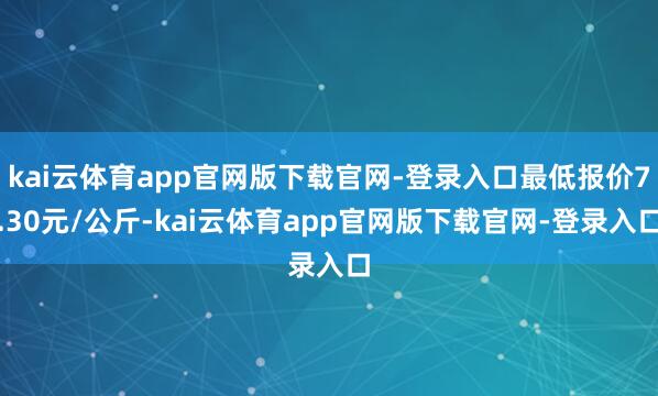 kai云体育app官网版下载官网-登录入口最低报价7.30元/公斤-kai云体育app官网版下载官网-登录入口