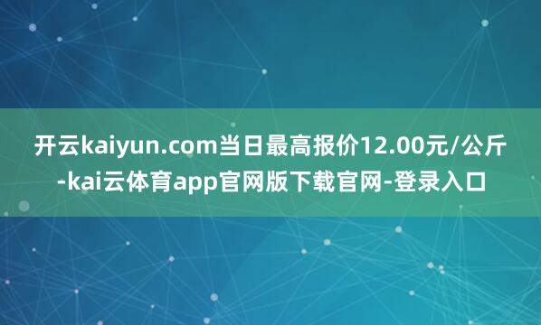 开云kaiyun.com当日最高报价12.00元/公斤-kai云体育app官网版下载官网-登录入口