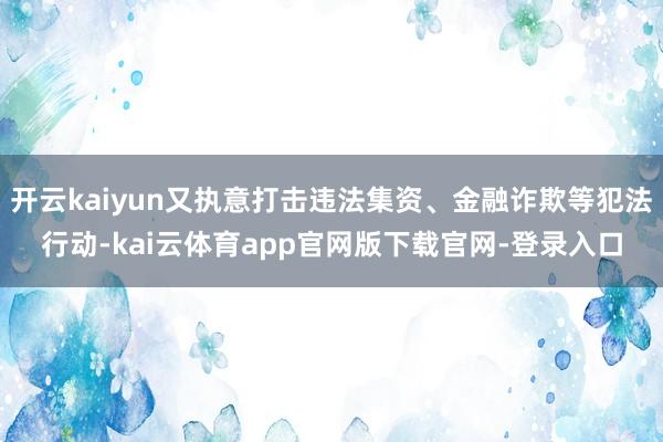 开云kaiyun又执意打击违法集资、金融诈欺等犯法行动-kai云体育app官网版下载官网-登录入口