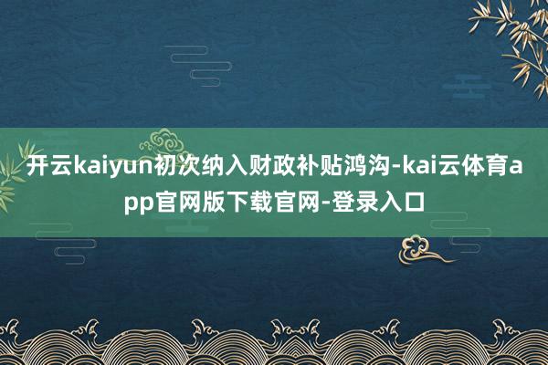 开云kaiyun初次纳入财政补贴鸿沟-kai云体育app官网版下载官网-登录入口