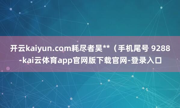 开云kaiyun.com耗尽者吴**（手机尾号 9288-kai云体育app官网版下载官网-登录入口