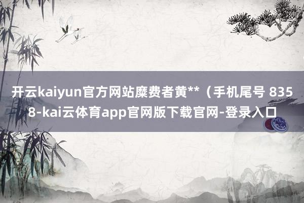 开云kaiyun官方网站糜费者黄**（手机尾号 8358-kai云体育app官网版下载官网-登录入口