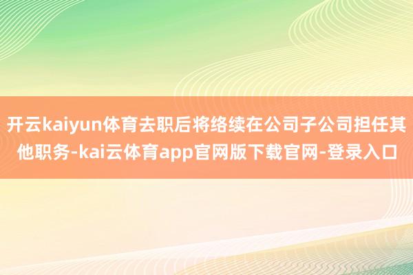 开云kaiyun体育去职后将络续在公司子公司担任其他职务-kai云体育app官网版下载官网-登录入口