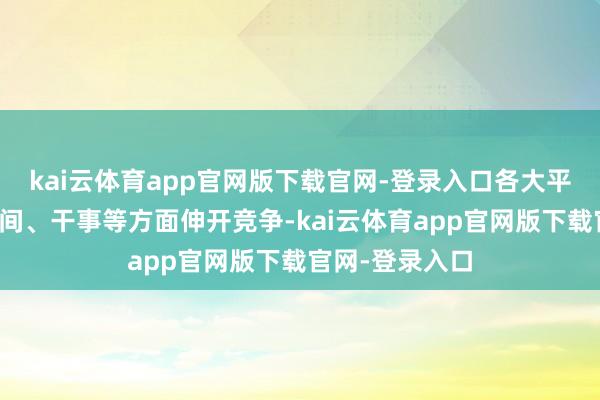 kai云体育app官网版下载官网-登录入口各大平台在骨子、时间、干事等方面伸开竞争-kai云体育app官网版下载官网-登录入口