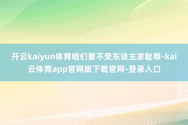 开云kaiyun体育咱们要不受东谈主家耻辱-kai云体育app官网版下载官网-登录入口