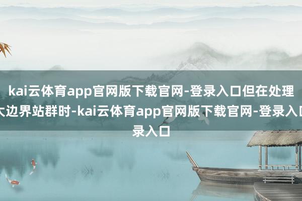kai云体育app官网版下载官网-登录入口但在处理大边界站群时-kai云体育app官网版下载官网-登录入口