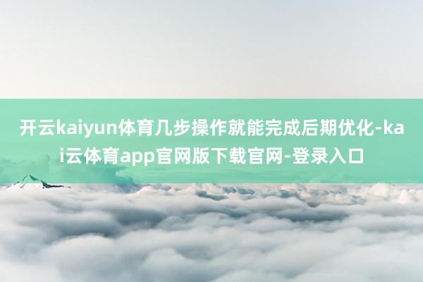 开云kaiyun体育几步操作就能完成后期优化-kai云体育app官网版下载官网-登录入口