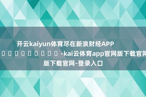 开云kaiyun体育尽在新浪财经APP            													-kai云体育app官网版下载官网-登录入口