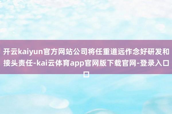 开云kaiyun官方网站公司将任重道远作念好研发和接头责任-kai云体育app官网版下载官网-登录入口