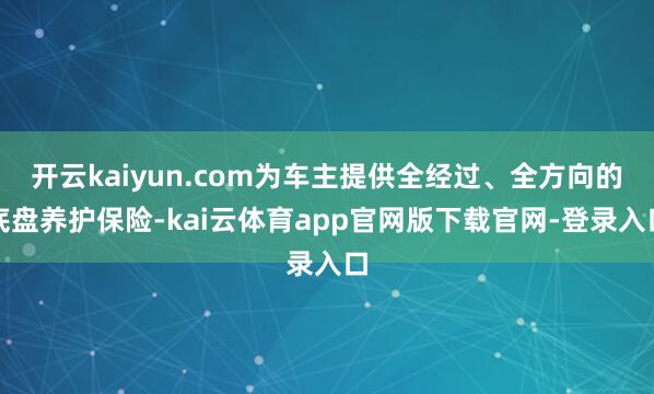 开云kaiyun.com为车主提供全经过、全方向的底盘养护保险-kai云体育app官网版下载官网-登录入口