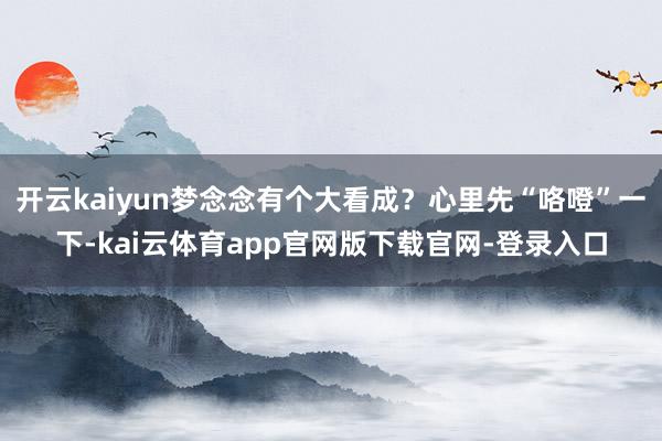 开云kaiyun梦念念有个大看成？心里先“咯噔”一下-kai云体育app官网版下载官网-登录入口