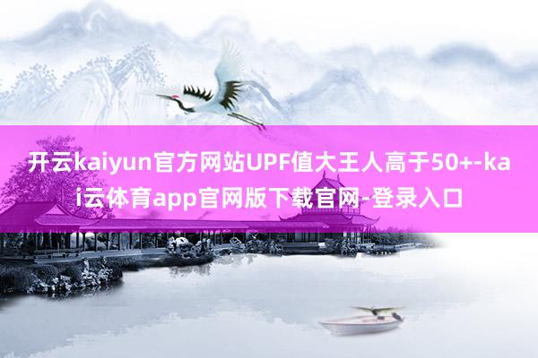 开云kaiyun官方网站UPF值大王人高于50+-kai云体育app官网版下载官网-登录入口