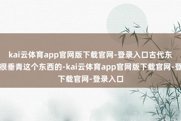 kai云体育app官网版下载官网-登录入口古代东谈主是很垂青这个东西的-kai云体育app官网版下载官网-登录入口
