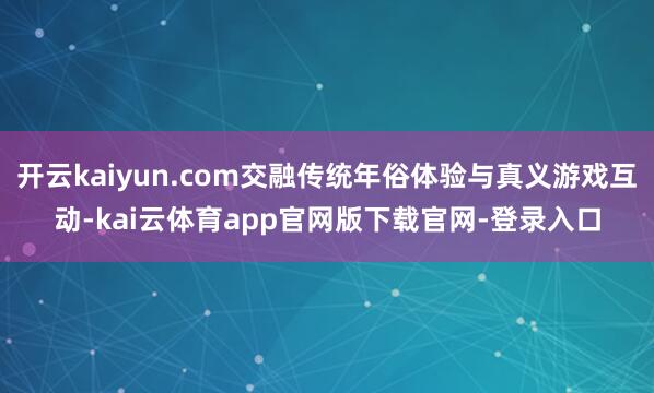 开云kaiyun.com交融传统年俗体验与真义游戏互动-kai云体育app官网版下载官网-登录入口