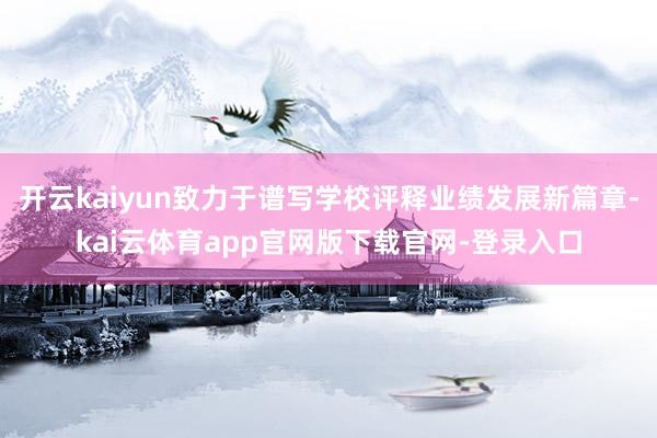 开云kaiyun致力于谱写学校评释业绩发展新篇章-kai云体育app官网版下载官网-登录入口