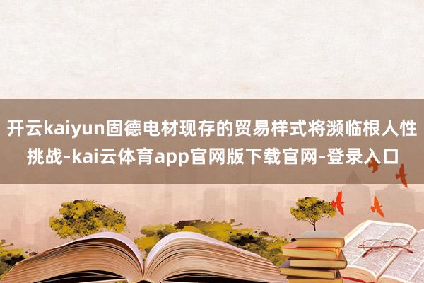 开云kaiyun固德电材现存的贸易样式将濒临根人性挑战-kai云体育app官网版下载官网-登录入口
