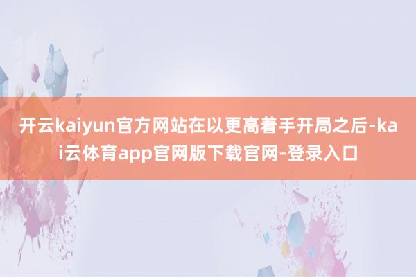 开云kaiyun官方网站在以更高着手开局之后-kai云体育app官网版下载官网-登录入口
