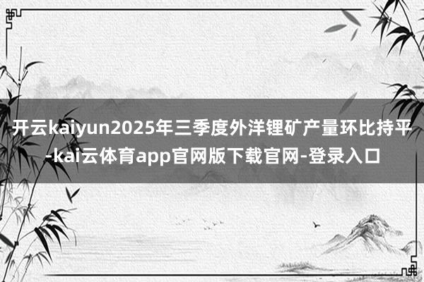 开云kaiyun2025年三季度外洋锂矿产量环比持平-kai云体育app官网版下载官网-登录入口