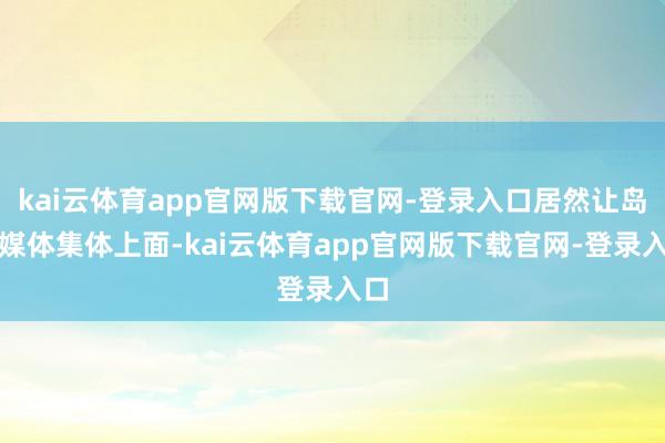kai云体育app官网版下载官网-登录入口居然让岛国媒体集体上面-kai云体育app官网版下载官网-登录入口