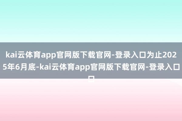 kai云体育app官网版下载官网-登录入口为止2025年6月底-kai云体育app官网版下载官网-登录入口