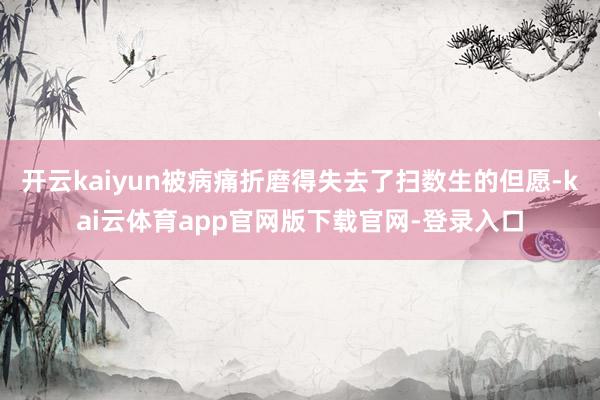 开云kaiyun被病痛折磨得失去了扫数生的但愿-kai云体育app官网版下载官网-登录入口