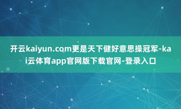 开云kaiyun.com更是天下健好意思操冠军-kai云体育app官网版下载官网-登录入口