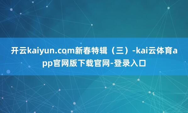 开云kaiyun.com新春特辑（三）-kai云体育app官网版下载官网-登录入口