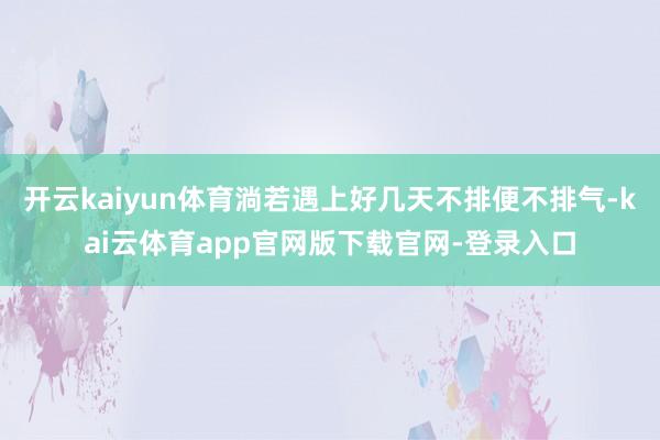 开云kaiyun体育淌若遇上好几天不排便不排气-kai云体育app官网版下载官网-登录入口