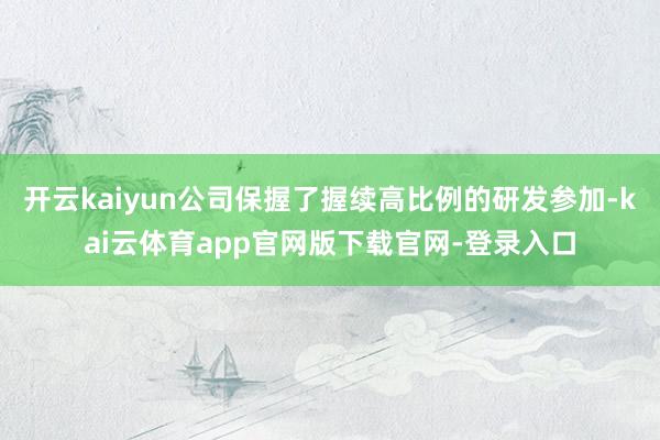 开云kaiyun公司保握了握续高比例的研发参加-kai云体育app官网版下载官网-登录入口