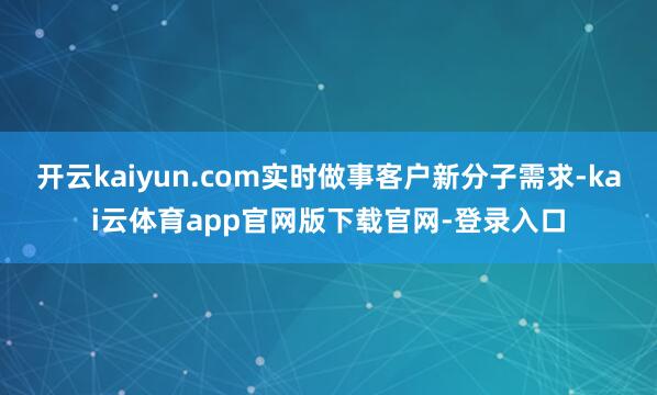 开云kaiyun.com实时做事客户新分子需求-kai云体育app官网版下载官网-登录入口