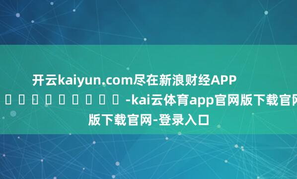 开云kaiyun.com尽在新浪财经APP            													-kai云体育app官网版下载官网-登录入口